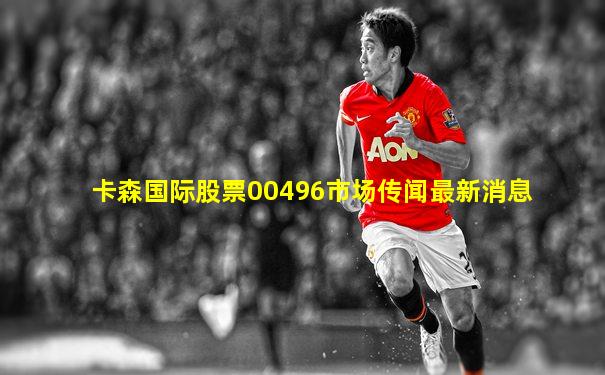 卡森国际股票00496市场传闻最新消息