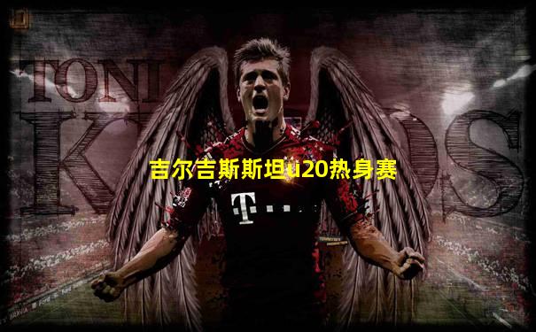 吉尔吉斯斯坦u20热身赛