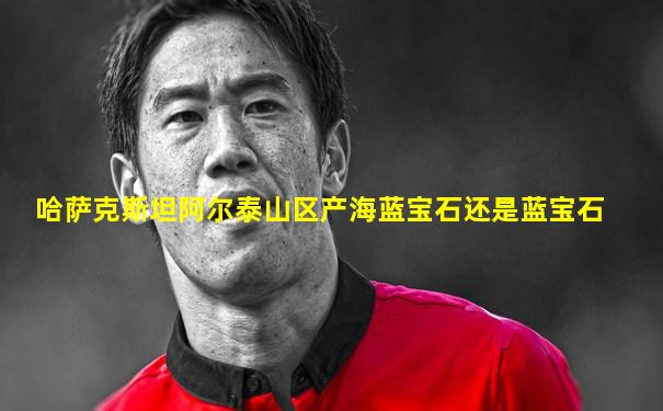 哈萨克斯坦阿尔泰山区产海蓝宝石还是蓝宝石