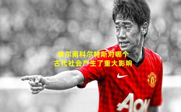 埃尔南科尔特斯对哪个古代社会产生了重大影响