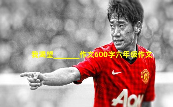 我渴望_______作文600字六年级作文