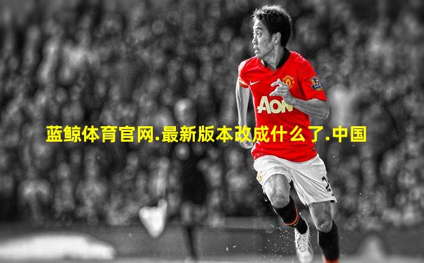 蓝鲸体育官网.最新版本改成什么了.中国